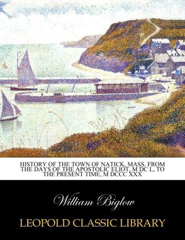 History of the town of Natick, Mass. From the days of the apostolic Eliot, M DC L, to the present time, M DCCC XXX