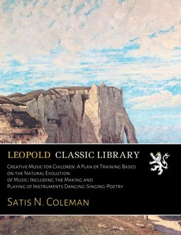 Creative Music for Children: A Plan of Training Based on the Natural Evolution of Music; Including the Making and Playing of Instruments Dancing-Singing-Poetry