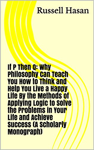 If P Then Q: Why Philosophy Can Teach You How to Think and Help You Live a Happy Life By the Methods of Applying Logic to Solve the Problems in Your Life and Achieve Success (A Scholarly Monograph)