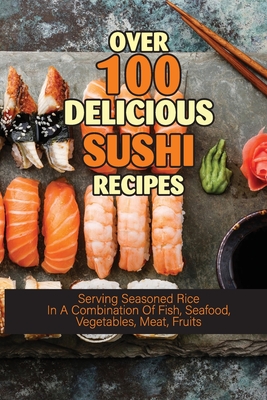 Over 100 Delicious Sushi Recipes: Serving Seasoned Rice In A Combination Of Fish, Seafood, Vegetables, Meat, Fruits: Homemade Sushi Recipes For Date Night