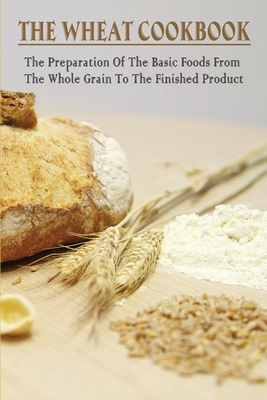 The Wheat Cookbook: The Preparation Of The Basic Foods From The Whole Grain To The Finished Product: Tasty