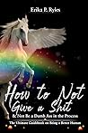 How to Not Give a Shit and Not Be a Dumb Ass in the Process by Erika P. Ryles