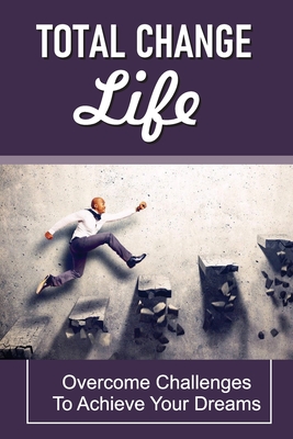 Total Change Life: Overcome Challenges To Achieve Your Dreams: Tips To Change Your Life