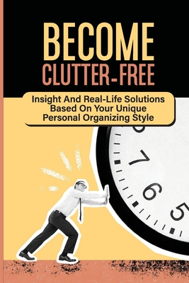Become Clutter-Free: Insight And Real-Life Solutions Based On Your Unique Personal Organizing Style: Decluttering And Organizing