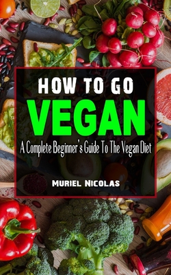 HOW TO GO VEGAN: A Complete Beginner’s Guide To The Vegan Diet - Everything You Need To Know To Be Healthy On A Plant-Based Diet - Lose Weight Rapidly ... (How To Go Vegan And Vegan Diet Food List)