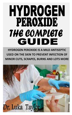 Hydrogen Peroxide the Complete Guide: Hydrogen Peroxide Is a Mild Antiseptic Used On the Skin to Prevent Infection of Minor Cuts, Scrapes, Burns and Lots More