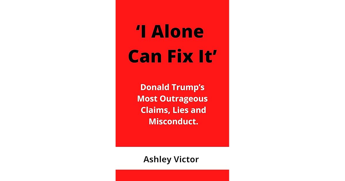 I Alone Can Fix It Donald Trump’s Most Outrageous Claims, Lies and Misconduct by Ashley Victor