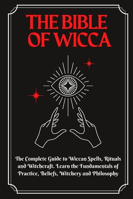 The Bible of Wicca: The Complete Guide to Wiccan Spells, Rituals and Witchcraft. Learn the Fundamentals of Practice, Beliefs, Witchery and Philosophy