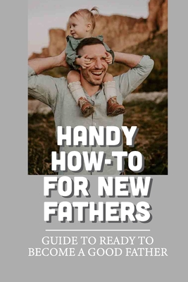 Handy How-To For New Fathers: Guide To Ready To Become A Good Father: The Nerve-Wracking Times In Any Man'S Life