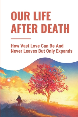 Our Life After Death: How Vast Love Can Be And Never Leaves But Only Expands: Inspirational Personal Testimonies