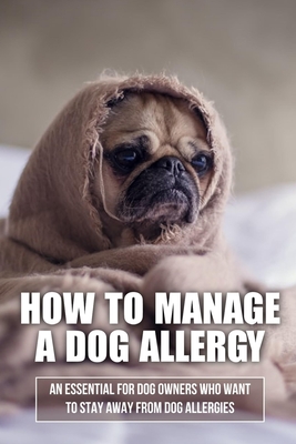 How To Manage A Dog Allergy: An Essential For Dog Owners Who Want To Stay Away From Dog Allergies: How To Stop Being Allergic To Dogs