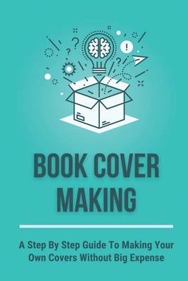 Book Cover Making: A Step By Step Guide To Making Your Own Covers Without Big Expense: Book Publishing Process