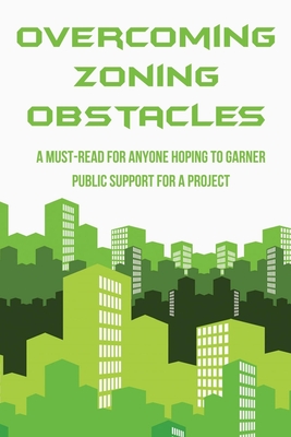 Overcoming Zoning Obstacles: A Must-Read For Anyone Hoping To Garner Public Support For A Project: Book For Political Campaign Practitioners