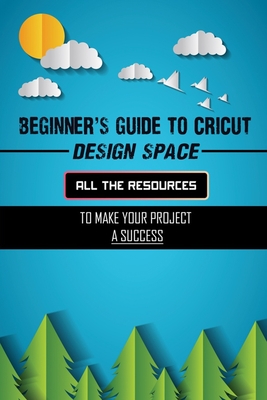 Beginner's Guide To Cricut Design Space: All The Resources To Make Your Project A Success: Designer Space