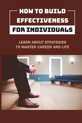 How To Build Effectiveness For Individuals: Learn About Strategies To Master Career And Life: Leadership Methods