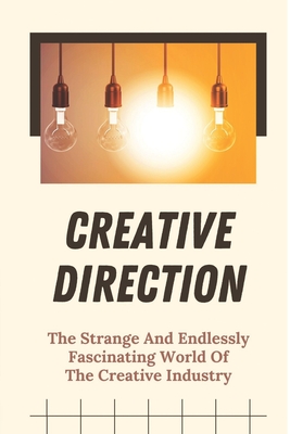 Creative Direction: The Strange And Endlessly Fascinating World Of The Creative Industry: Creative Tips And Tricks