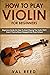 How to Play Violin For Beginners: Beginners Guide on How to Start Playing the Violin Fast, Even If You’ve Never Stepped into Music School