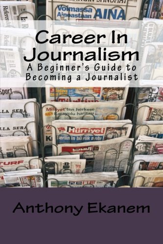 Career In Journalism: A Beginner's Guide to Becoming a Journalist by Anthony Ekanem, CreateSpace Independent Publishing Platform