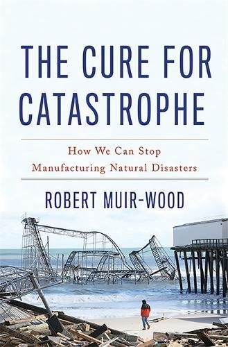 The Cure for Catastrophe: How We Can Stop Manufacturing Natural Disasters by Robert Muir-Wood, Basic Books