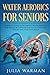 Water Aerobics For Seniors: Complete Guide To No-Impact Water Exercises For Seniors & Everyone Else To Help You Lose Weight And Tone Your Body