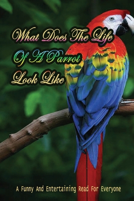 What Does The Life Of A Parrot Look Like: A Funny And Entertaining Read For Everyone: How To Find Humour In Parrot'S Behaviour