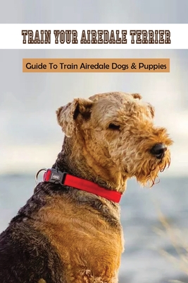 Train Your Airedale Terrier: Guide To Train Airedale Dogs & Puppies: Airedale Terrier Training Tips