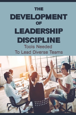 The Development Of Leadership Discipline: Tools Needed To Lead Diverse Teams: How To Succeed In Business