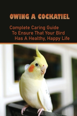 Owing A Cockatiel: Complete Caring Guide To Ensure That Your Bird Has A Healthy, Happy Life: Complete Cockatiel Guide Books