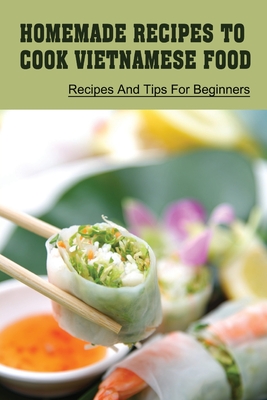 Homemade Recipes To Cook Vietnamese Food: Recipes And Tips For Beginners: Recipes For Vietnamese Food