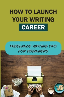 How To Launch Your Writing Career: Freelance Writing Tips For Beginners: How To Become A Writer
