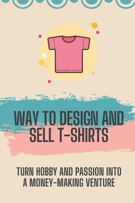 Way To Design And Sell T-Shirts: Turn Hobby And Passion Into A Money-Making Venture: Plan To Design And Sell T Shirts