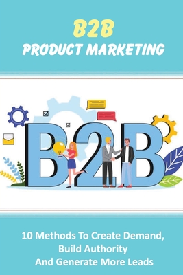 B2B Product Marketing: 10 Methods To Create Demand, Build Authority And Generate More Leads: How To Generate More Leads With B2B Copy And Content
