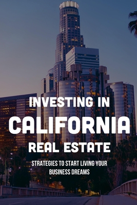 Investing In California Real Estate: Strategies To Start Living Your Business Dreams: How To Buy Investment Property In California