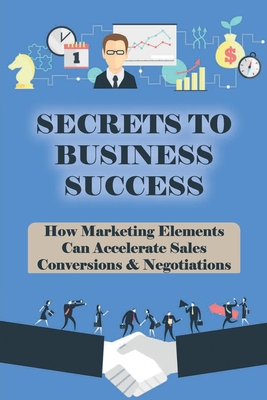 Secrets To Business Success: How Marketing Elements Can Accelerate Sales Conversions & Negotiations: Strategy To Grow Your Business
