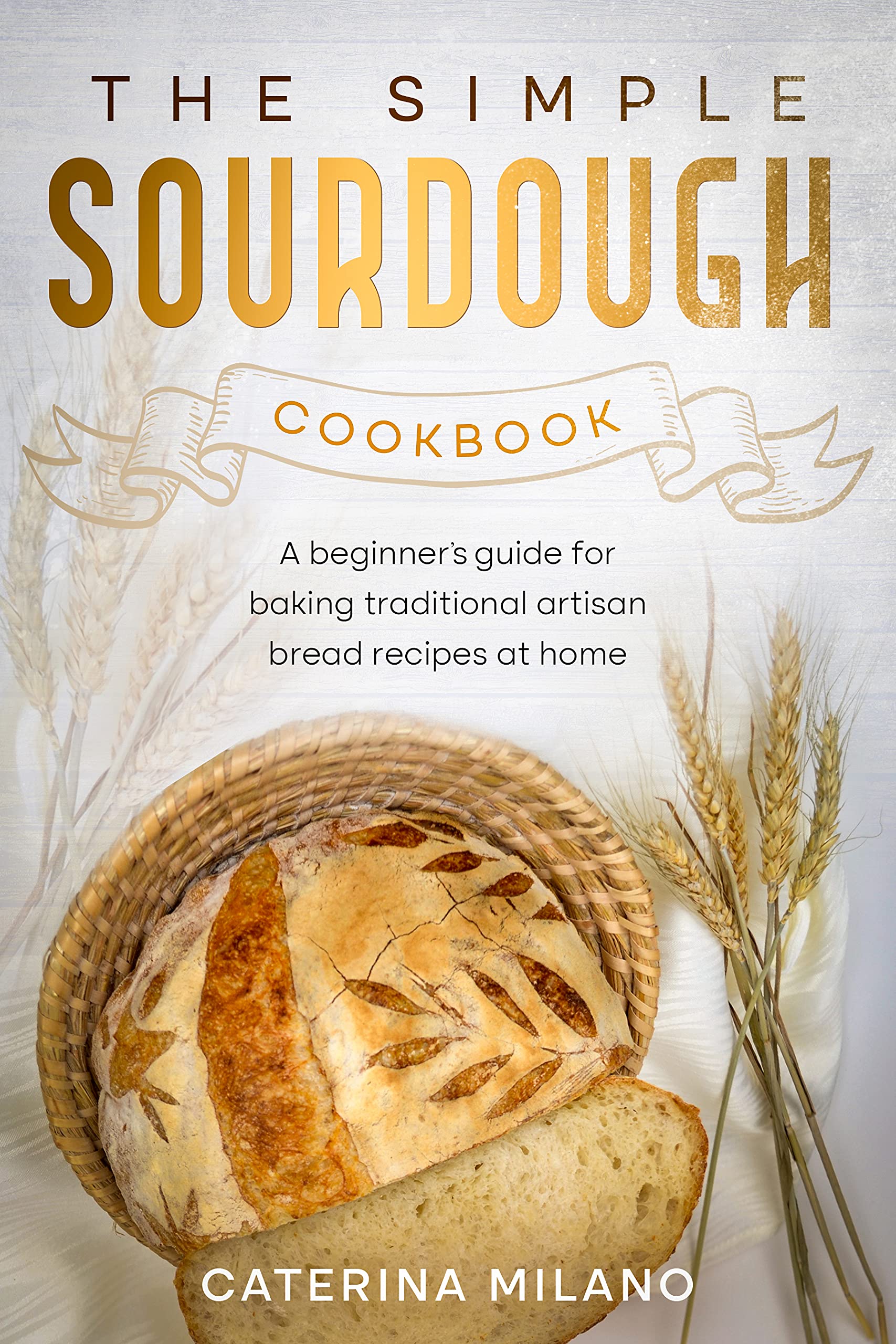 The Simple Sourdough Cookbook: A beginner's guide for baking traditional artisan bread recipes at home (Simple Sourdough with Caterina Milano Book 1)