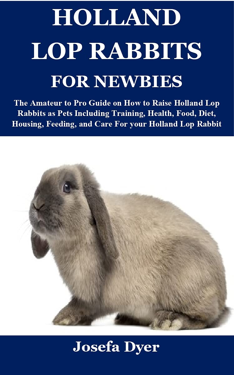 HOLLAND LOP RABBITS FOR NEWBIES: The Amateur to Pro Guide on How to Raise Holland Lop Rabbits as Pets Including Training, Health, Food, Diet, Housing, Feeding, and Care For your Holland Lop Rabbit (Kindle Edition)