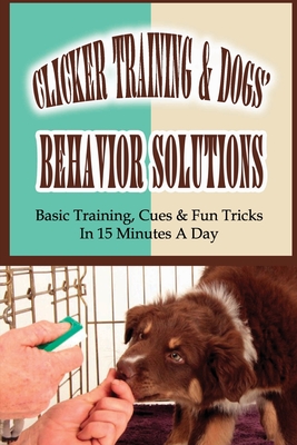 Clicker Training & Dogs' Behavior Solutions: Basic Training, Cues & Fun Tricks In 15 Minutes A Day: Using Clicker Training To Communicate With Your Dog