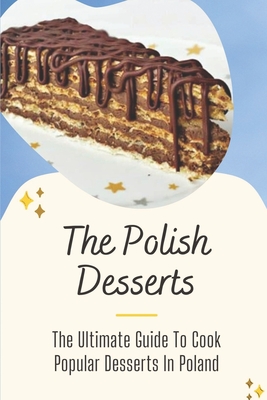 The Polish Desserts: The Ultimate Guide To Cook Popular Desserts In Poland: A Collection Of Popular Polish Dessert Recipes
