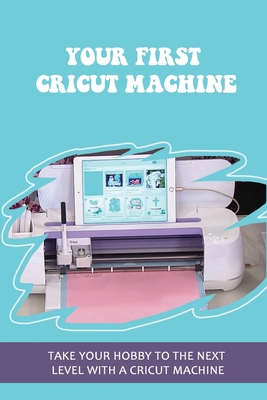 Your First Cricut Machine: Take Your Hobby To The Next Level With A Cricut Machine: A Simple Guide To Learn The Cricut