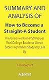 Summary and Analysis of How to Become a Straight-A Student: The Unconventional Strategies Real College Students Use to Score High While Studying Less By Cal Newport Summary and Analysis of How to Become a Straight-A Student: The Unconventional Strategies Real College Students Use to Score High While Studying Less By Cal Newport