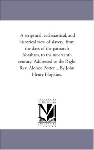 A scriptural, ecclesiastical, and historical view of slavery, from the days of the patriarch Abraham, to the nineteenth century. Addressed to the Right Rev. Alonzo Potter ... By John Henry Hopkins. (Paperback)