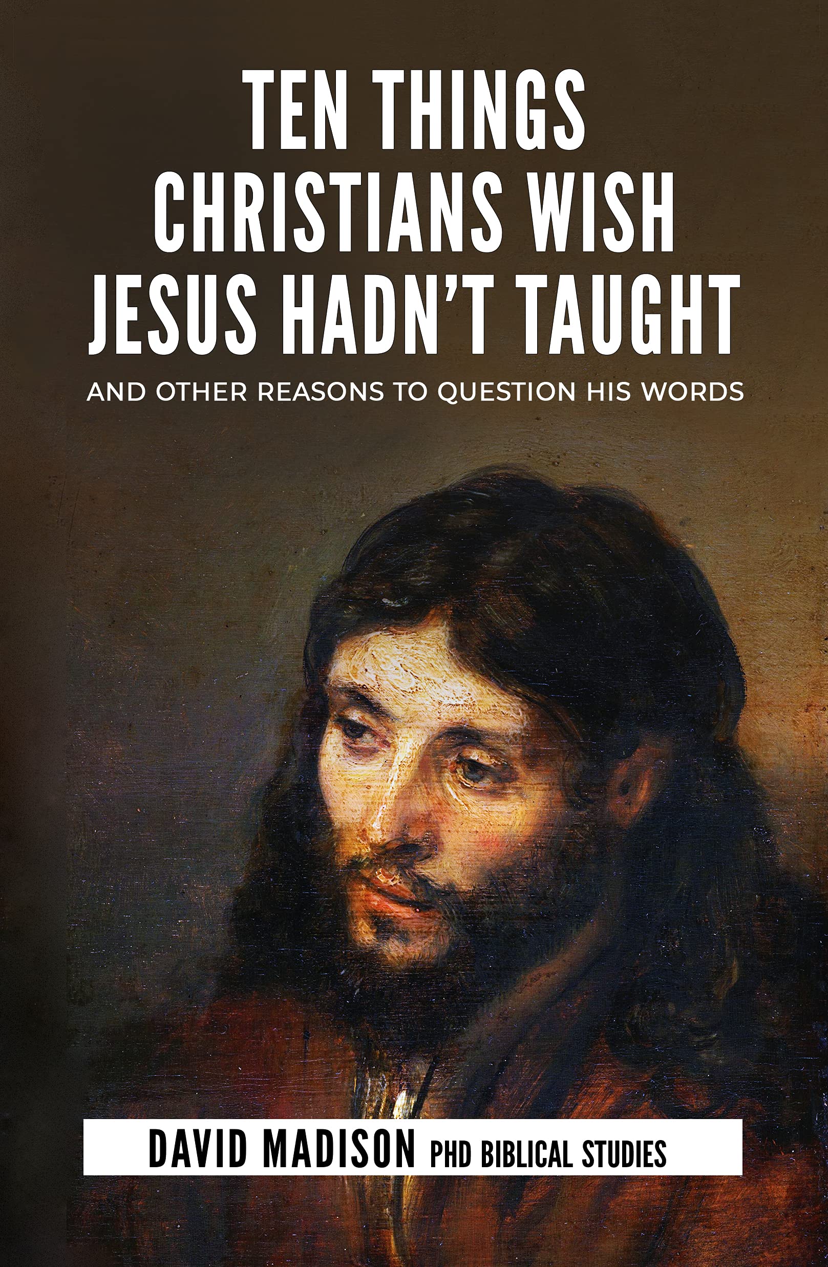 Ten Things Christians Wish Jesus Hadn't Taught: And Other Reasons to Question His Words (Ten Tough Problems in Christian Belief Book 2)