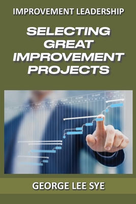 Selecting Great Improvement Projects: Identifying Lean Six Sigma Projects That Deliver Real and Quantifiable Value (Lean Six SIGMA Leadership)