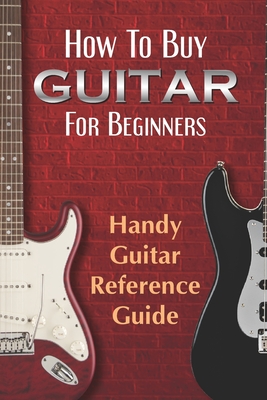 How To Buy Guitar For Beginners: Handy Guitar Reference Guide: Guide For Dummies To Find Guitar