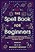 The Spell Book For Beginners: The Complete Guide to Using Candles, Crystals, and Herbs in Over 150 Magic Spells