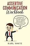 ASSERTIVE COMMUNICATION Workbook: Communicate Assertively, Say “NO” Without Feeling Guilty, And Set Boundaries to Protect Your Time, Priorities and Goals