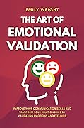 THE ART OF EMOTIONAL VALIDATION: Improve Your Communication Skills and Transform Your Relationships by Validating Emotions and Feelings