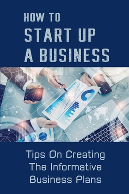 How To Start Up A Business: Tips On Creating The Informative Business Plans: Businesses Information