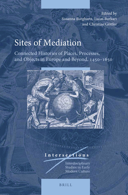 Sites of Mediation: Connected Histories of Places, Processes, and Objects in Europe and Beyond, 1450-1650 (Intersections) (Intersections: Interdisciplinary Studies in Early Modern Culture, 47)