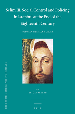 Selim III, Social Control and Policing in Istanbul at the End of the Eighteenth Century: Between Crisis and Order (The Ottoman Empire and its Heritage, 56)